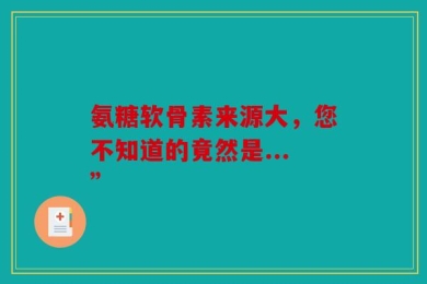 氨糖软骨素来源大，您不知道的竟然是...”