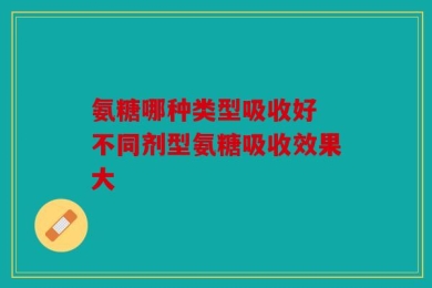 氨糖哪种类型吸收好 不同剂型氨糖吸收效果大