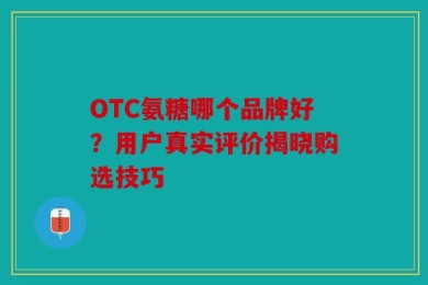 OTC氨糖哪个品牌好？用户真实评价揭晓购选技巧