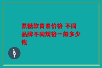 氨糖软骨素价格 不同品牌不同规格一般多少钱