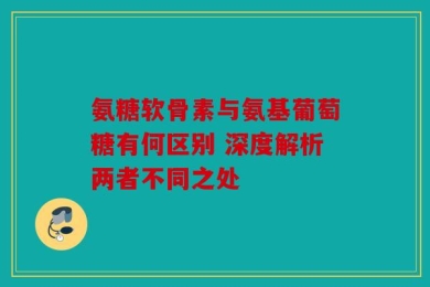 氨糖软骨素与氨基葡萄糖有何区别 深度解析两者不同之处