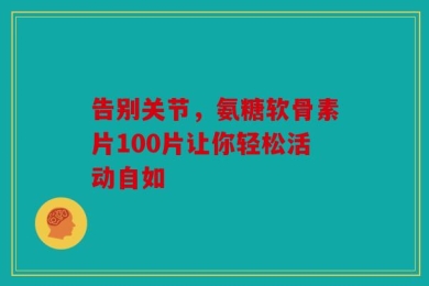告别关节，氨糖软骨素片100片让你轻松活动自如