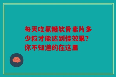 每天吃氨糖软骨素片多少粒才能达到佳效果？你不知道的在这里
