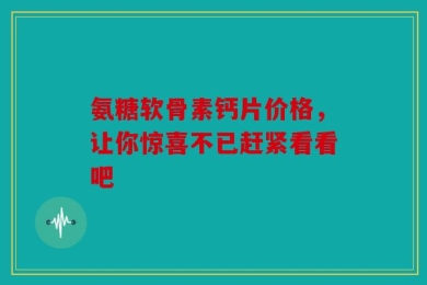 氨糖软骨素钙片价格，让你惊喜不已赶紧看看吧