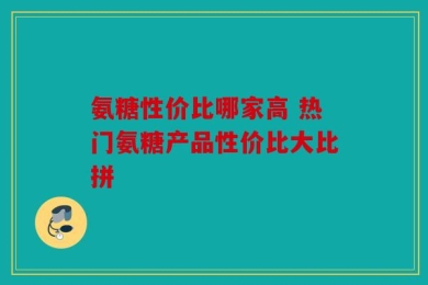 氨糖性价比哪家高 热门氨糖产品性价比大比拼