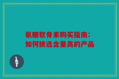 氨糖软骨素购买指南：如何挑选含量高的产品