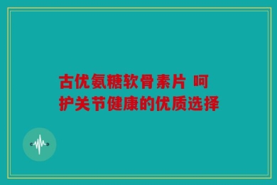 古优氨糖软骨素片 呵护关节健康的优质选择