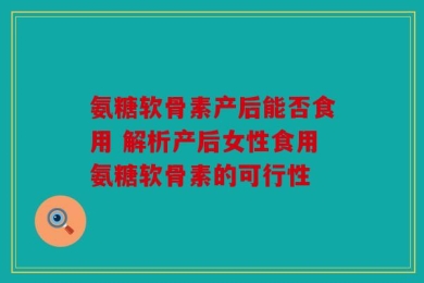 氨糖软骨素产后能否食用 解析产后女性食用氨糖软骨素的可行性