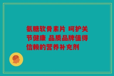 氨糖软骨素片 呵护关节健康 品质品牌值得信赖的营养补充剂