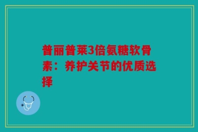 普丽普莱3倍氨糖软骨素：养护关节的优质选择