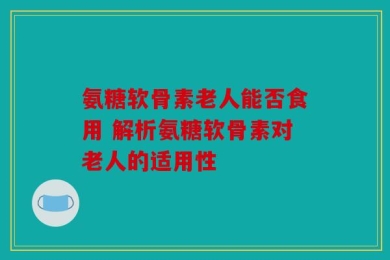 氨糖软骨素老人能否食用 解析氨糖软骨素对老人的适用性