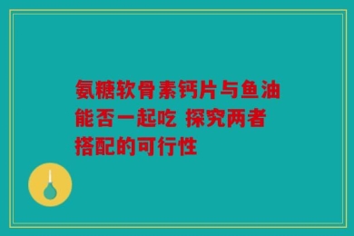 氨糖软骨素钙片与鱼油能否一起吃 探究两者搭配的可行性
