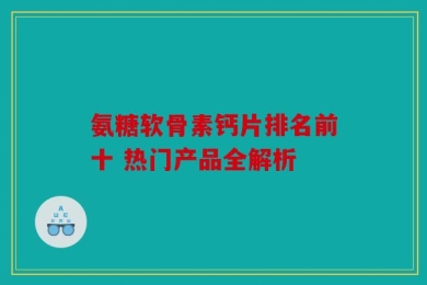 氨糖软骨素钙片排名前十 热门产品全解析