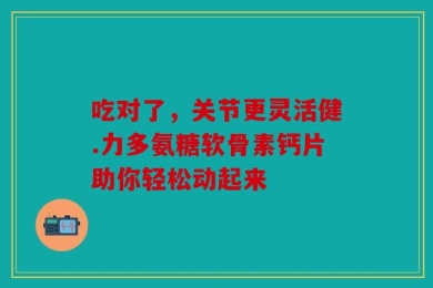吃对了，关节更灵活健.力多氨糖软骨素钙片助你轻松动起来