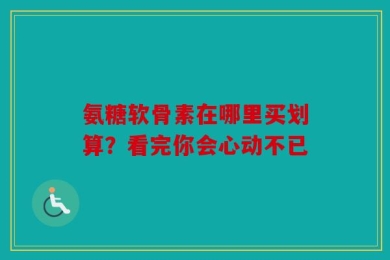 氨糖软骨素在哪里买划算？看完你会心动不已