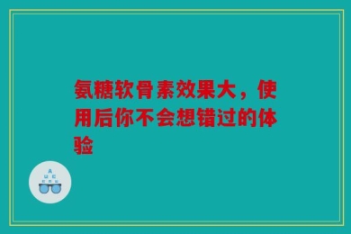 氨糖软骨素效果大，使用后你不会想错过的体验