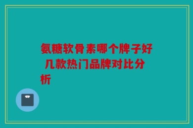 氨糖软骨素哪个牌子好 几款热门品牌对比分析