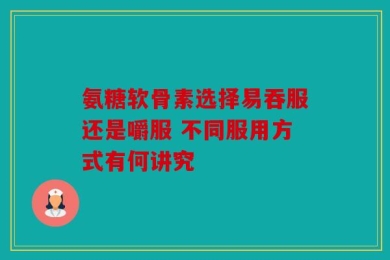 氨糖软骨素选择易吞服还是嚼服 不同服用方式有何讲究