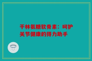 干林氨糖软骨素：呵护关节健康的得力助手