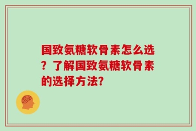国致氨糖软骨素怎么选？了解国致氨糖软骨素的选择方法？