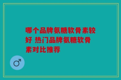 哪个品牌氨糖软骨素较好 热门品牌氨糖软骨素对比推荐