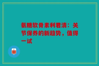 氨糖软骨素利君清：关节保养的新趋势，值得一试