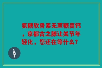 氨糖软骨素无蔗糖高钙，京都古之滕让关节年轻化，您还在等什么？