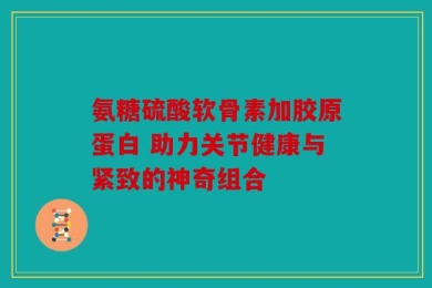 氨糖硫酸软骨素加胶原蛋白 助力关节健康与紧致的神奇组合