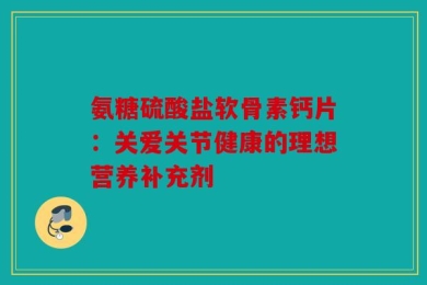 氨糖硫酸盐软骨素钙片：关爱关节健康的理想营养补充剂