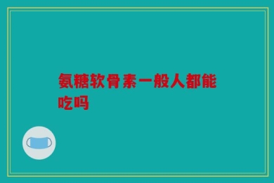 氨糖软骨素一般人都能吃吗