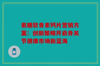 氨糖软骨素钙片营销方案：创新策略开启骨关节健康市场新蓝海