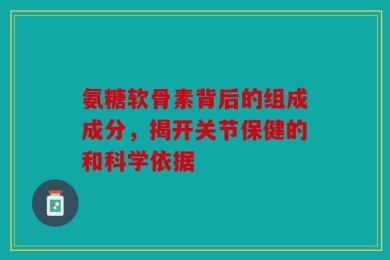 氨糖软骨素背后的组成成分，揭开关节保健的和科学依据