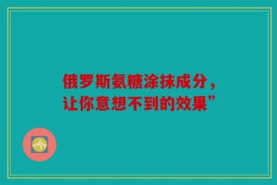 俄罗斯氨糖涂抹成分，让你意想不到的效果”