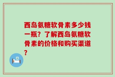 西岛氨糖软骨素多少钱一瓶？了解西岛氨糖软骨素的价格和购买渠道？