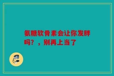 氨糖软骨素会让你发胖吗？，别再上当了
