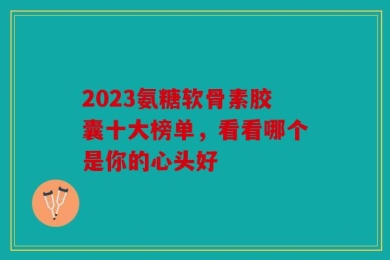 2023氨糖软骨素胶囊十大榜单，看看哪个是你的心头好