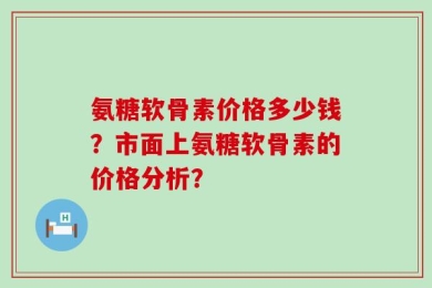 氨糖软骨素价格多少钱？市面上氨糖软骨素的价格分析？