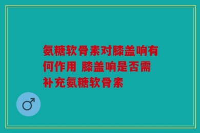 氨糖软骨素对膝盖响有何作用 膝盖响是否需补充氨糖软骨素