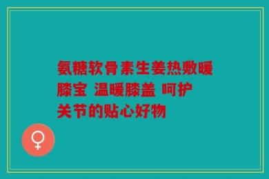 氨糖软骨素生姜热敷暖膝宝 温暖膝盖 呵护关节的贴心好物
