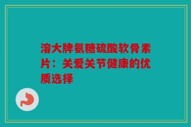 溶大牌氨糖硫酸软骨素片：关爱关节健康的优质选择
