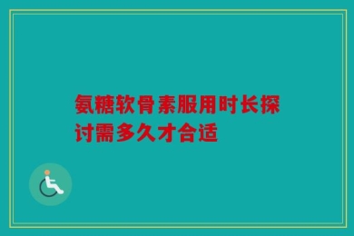 氨糖软骨素服用时长探讨需多久才合适