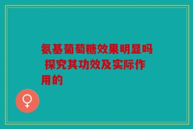 氨基葡萄糖效果明显吗 探究其功效及实际作用的