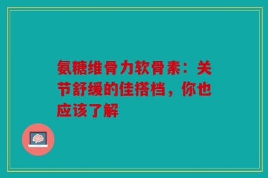 氨糖维骨力软骨素：关节舒缓的佳搭档，你也应该了解