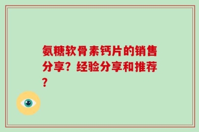 氨糖软骨素钙片的销售分享？经验分享和推荐？
