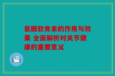 氨糖软骨素的作用与效果 全面解析对关节健康的重要意义