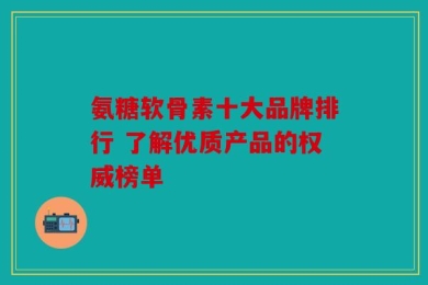 氨糖软骨素十大品牌排行 了解优质产品的权威榜单