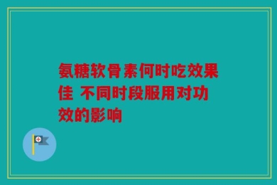 氨糖软骨素何时吃效果佳 不同时段服用对功效的影响