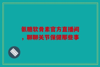 氨糖软骨素官方直播间，聊聊关节保健那些事