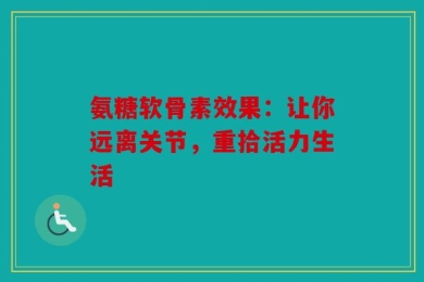 氨糖软骨素效果：让你远离关节，重拾活力生活