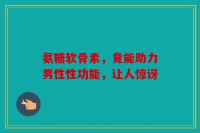 氨糖软骨素，竟能助力男性性功能，让人惊讶